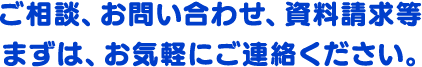 ご相談、お問い合わせ、資料請求等まずは、お気軽にご連絡ください。